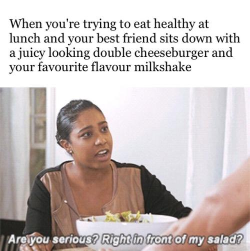 Quando você tenta comer saudável e seu amigo chega com um duplo cheesburguer e milkshake na sua frente: “SÉRIO? BEM NA FRENTE DA MINHA SALADA?!”